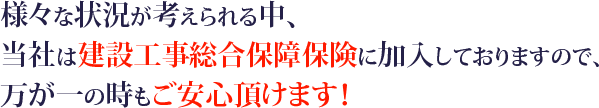 様々な状況が考えられる中、当社は建設工事総合保障保険に加入しておりますので、万が一の時もご安心頂けます！